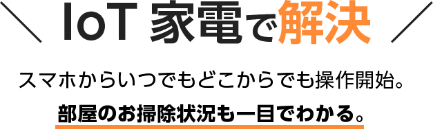 IoT 家電で解決 スマホからいつでもどこからでも操作開始。 部屋のお掃除状況も一目でわかる。