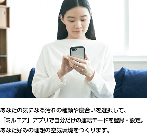 あなたの気になる汚れの種類や度合いを選択して、「ミルエア」アプリで自分だけの運転モードを登録・設定。あなた好みの理想の空気環境をつくります。