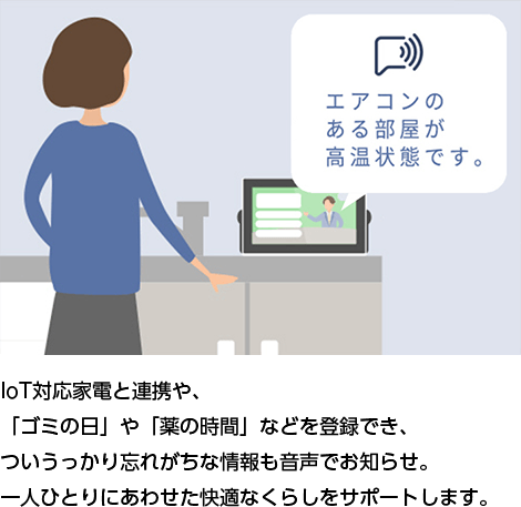 IoT対応家電と連携や、「ゴミの日」や「薬の時間」などを登録でき、ついうっかり忘れがちな情報も音声でお知らせ。一人ひとりにあわせた快適なくらしをサポートします。