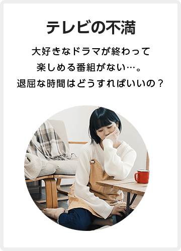 ビエラの不満 大好きなドラマが終わって 楽しめる番組がない…。 退屈な時間はどうすれば いいの?