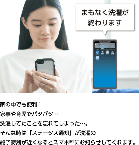 家の中でも便利! 家事や育児でバタバタ… 洗濯してたことを忘れてしまった…。 そんな時は「ステータス通知」が洗濯の 終了時刻が
