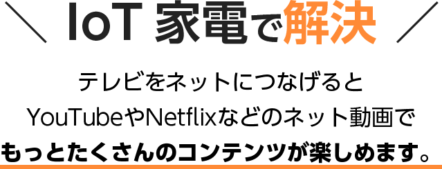 IoT 家電で解決 テレビをネットにつなげると YouTubeやNetflixなどのネット動画で もっとたくさんのコンテンツが楽しめます。
