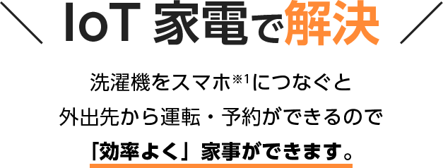 IoT 家電で解決 洗濯機をスマホ※1につなぐと 外出先から運転・予約ができるので 「効率よく」家事ができます。