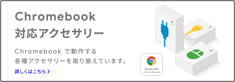 Chromebook 対応アクセサリー Chromebook で動作する各種アクセサリーを取り揃えています。 詳しくはこちら