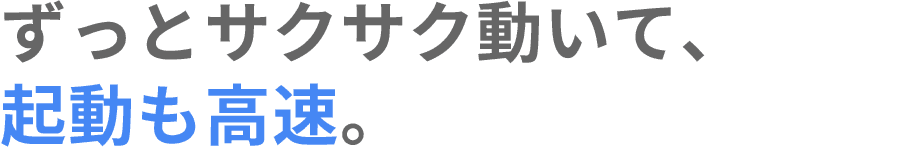 ずっとサクサク動いて、起動も高速。