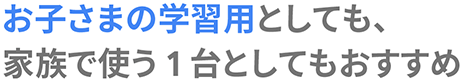 お子さまの学習用としても、 家族で使う 1 台としてもおすすめ