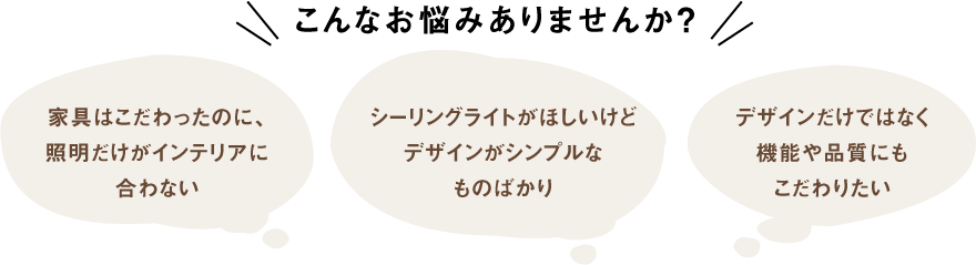 こんなお悩みありませんか?「家具はこだわったのに、照明だけがインテリアに合わない」「シーリングライトがほしいけどデザインがシンプルなものばかり」「デザインだけではなく機能や品質にもこだわりたい」
