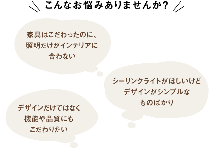 こんなお悩みありませんか?「家具はこだわったのに、照明だけがインテリアに合わない」「シーリングライトがほしいけどデザインがシンプルなものばかり」「デザインだけではなく機能や品質にもこだわりたい」