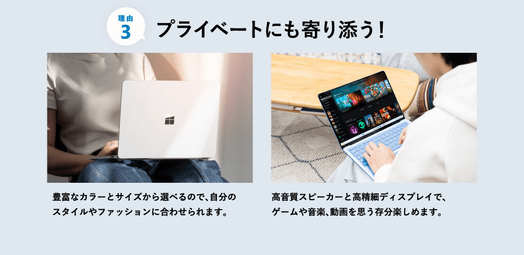プライベートにも寄り添う 豊富なカラーとサイズから選べるので、自分のスタイルやファッションに合わせられます。 高音質スピーカーと高精細ディスプレイで、ゲームや音楽、動画を思う存分楽しめます。
