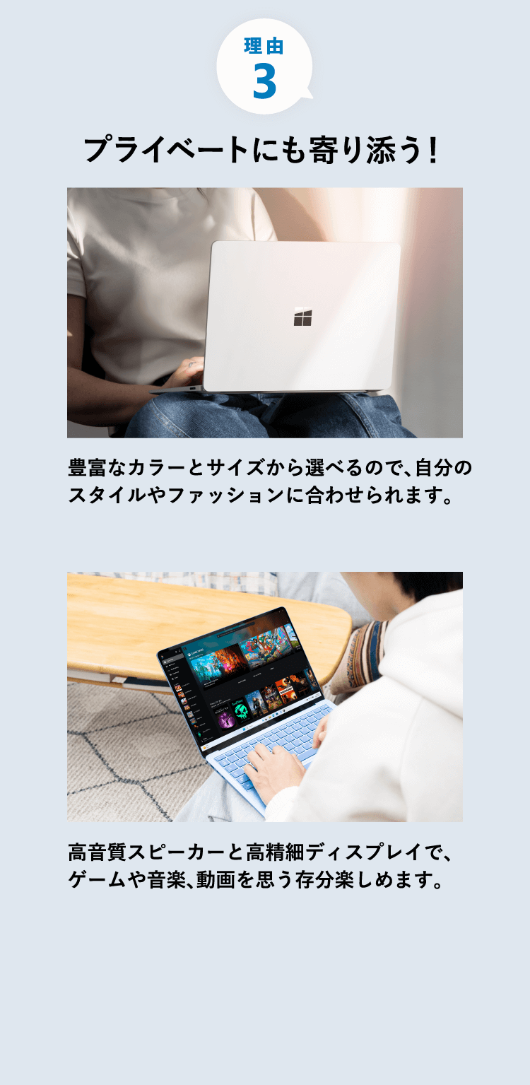 プライベートにも寄り添う 豊富なカラーとサイズから選べるので、自分のスタイルやファッションに合わせられます。 高音質スピーカーと高精細ディスプレイで、ゲームや音楽、動画を思う存分楽しめます。