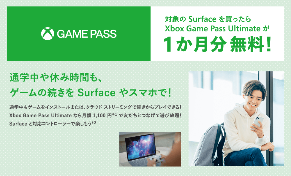 対象の Surface を買ったら Xbox Game Pass Ultimate が 1 か月分 無料!通学中や休み時間も、ゲームの続きを Surface やスマホで!通学中もゲームをインストールまたは、クラウド ストリーミングで続きからプレイできる!Xbox Game Pass Ultimate なら月額 1,100 円*1 で友だちとつなげて遊び放題!Surface と対応コントローラーで楽しもう*2 *1 記載はすべて税込み参考価格です。実際の販売価格は、お近くの販売員までお問い合わせください。 *2 高速なインターネット接続が必要です(下り 10Mbps 以上の 5GHz Wi-Fi またはモバイルデータ通信など) ※18 歳以上の方のみ Xbox Game Pass にご加入いただけます。