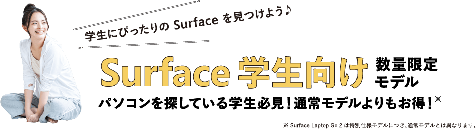 学生にぴったりの Surface を見つけよう♪ Surface 学生向け 数量限定モデル パソコンを探している学生必見!通常モデルよりもお得!※ ※ Surface Laptop Go 2 は特別仕様モデルにつき、通常モデルとは異なります。